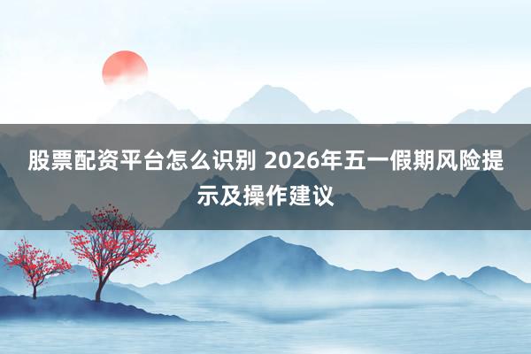 股票配资平台怎么识别 2026年五一假期风险提示及操作建议