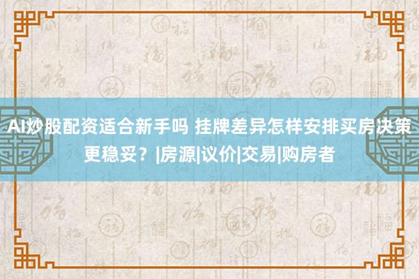 AI炒股配资适合新手吗 挂牌差异怎样安排买房决策更稳妥？|房源|议价|交易|购房者