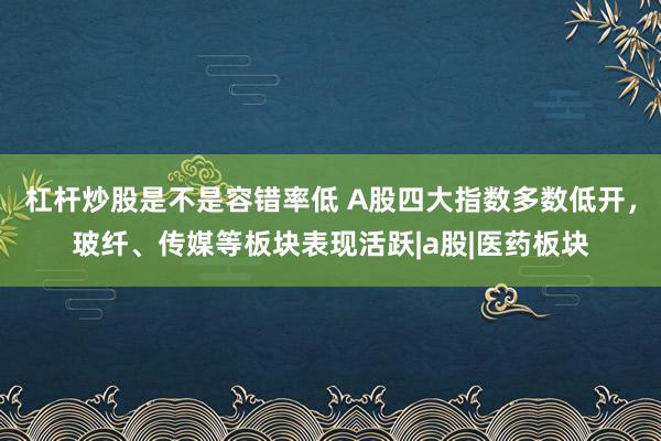 杠杆炒股是不是容错率低 A股四大指数多数低开，玻纤、传媒等板块表现活跃|a股|医药板块