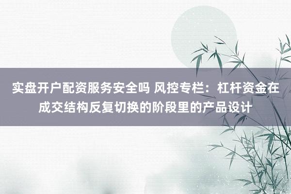 实盘开户配资服务安全吗 风控专栏：杠杆资金在成交结构反复切换的阶段里的产品设计