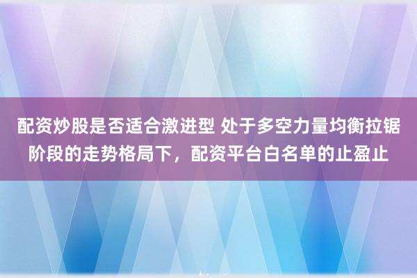 配资炒股是否适合激进型 处于多空力量均衡拉锯阶段的走势格局下，配资平台白名单的止盈止