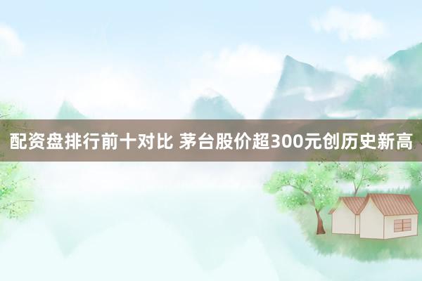 配资盘排行前十对比 茅台股价超300元创历史新高
