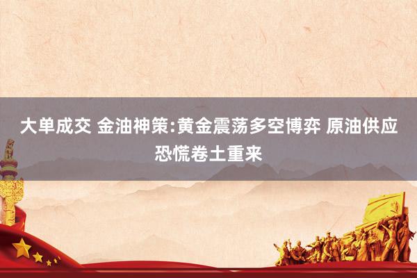 大单成交 金油神策:黄金震荡多空博弈 原油供应恐慌卷土重来