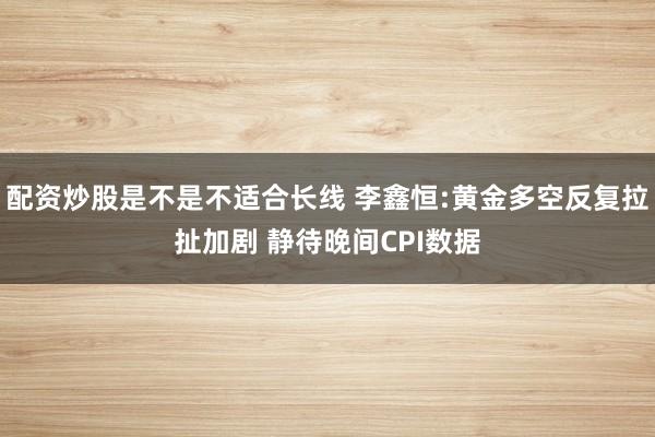 配资炒股是不是不适合长线 李鑫恒:黄金多空反复拉扯加剧 静待晚间CPI数据