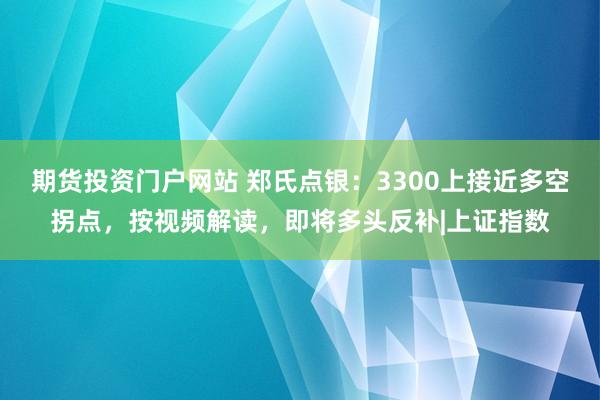 期货投资门户网站 郑氏点银：3300上接近多空拐点，按视频解读，即将多头反补|上证指数