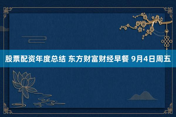 股票配资年度总结 东方财富财经早餐 9月4日周五