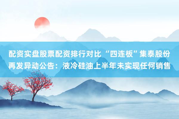 配资实盘股票配资排行对比 “四连板”集泰股份再发异动公告：液冷硅油上半年未实现任何销售