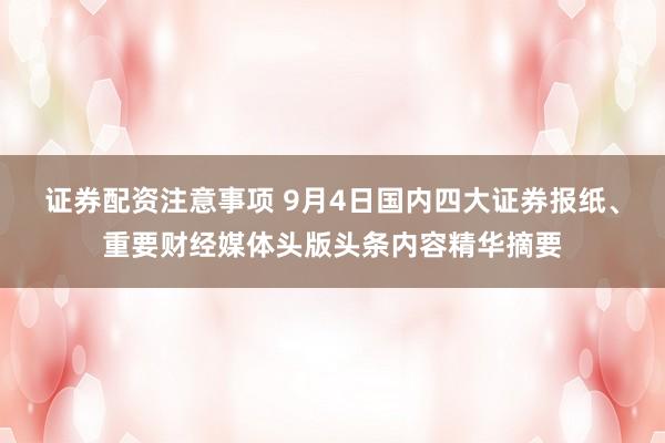 证券配资注意事项 9月4日国内四大证券报纸、重要财经媒体头版头条内容精华摘要