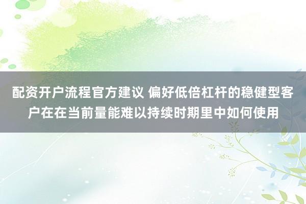 配资开户流程官方建议 偏好低倍杠杆的稳健型客户在在当前量能难以持续时期里中如何使用
