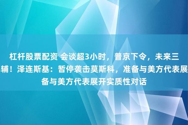 杠杆股票配资 会谈超3小时，普京下令，未来三天停止打击基辅！泽连斯基：暂停袭击莫斯科，准备与美方代表展开实质性对话