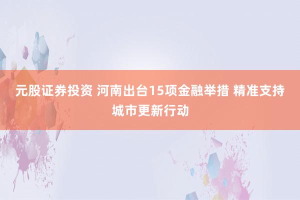 元股证券投资 河南出台15项金融举措 精准支持城市更新行动