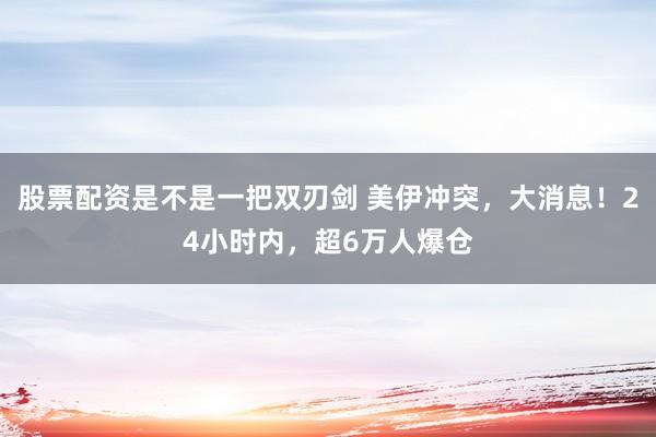 股票配资是不是一把双刃剑 美伊冲突，大消息！24小时内，超6万人爆仓