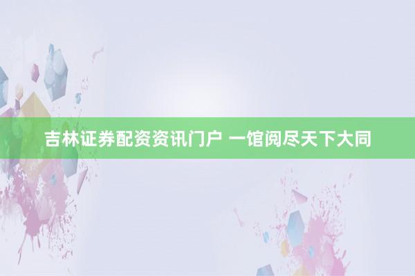吉林证券配资资讯门户 一馆阅尽天下大同