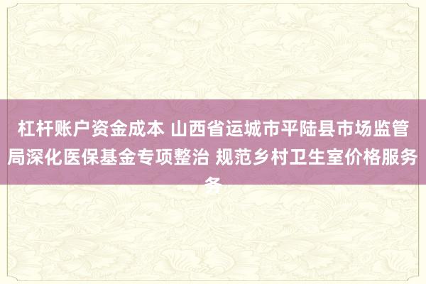 杠杆账户资金成本 山西省运城市平陆县市场监管局深化医保基金专项整治 规范乡村卫生室价格服务