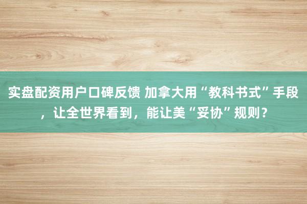 实盘配资用户口碑反馈 加拿大用“教科书式”手段,让全世界看到,能让美“妥协”规则?