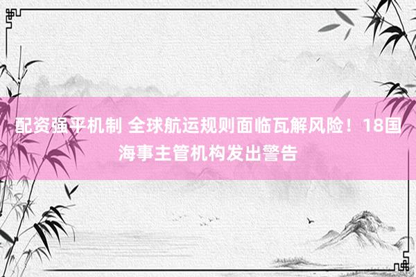配资强平机制 全球航运规则面临瓦解风险！18国海事主管机构发出警告
