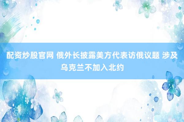 配资炒股官网 俄外长披露美方代表访俄议题 涉及乌克兰不加入北约