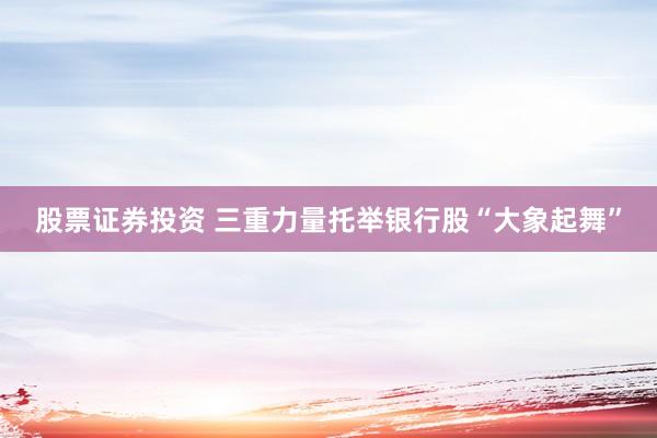 股票证券投资 三重力量托举银行股“大象起舞”
