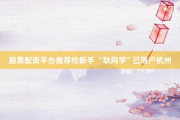 股票配资平台推荐给新手 “耿同学”已落户杭州