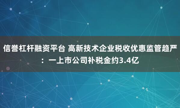 信誉杠杆融资平台 高新技术企业税收优惠监管趋严:一上市公司补税金约3.4亿