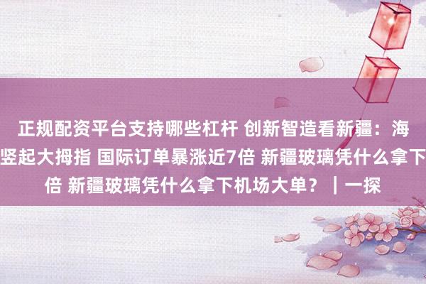 正规配资平台支持哪些杠杆 创新智造看新疆：海外客商从不认可到竖起大拇指 国际订单暴涨近7倍 新疆玻璃凭什么拿下机场大单？｜一探
