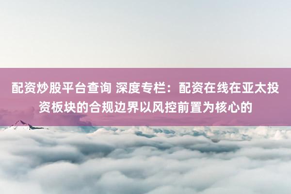 配资炒股平台查询 深度专栏:配资在线在亚太投资板块的合规边界以风控前置为核心的