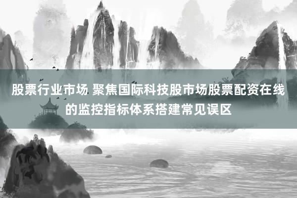 股票行业市场 聚焦国际科技股市场股票配资在线的监控指标体系搭建常见误区