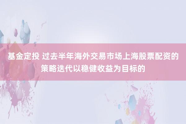 基金定投 过去半年海外交易市场上海股票配资的策略迭代以稳健收益为目标的