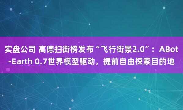 实盘公司 高德扫街榜发布“飞行街景2.0”：ABot-Earth 0.7世界模型驱动，提前自由探索目的地