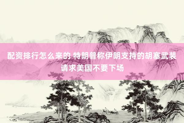 配资排行怎么来的 特朗普称伊朗支持的胡塞武装请求美国不要下场
