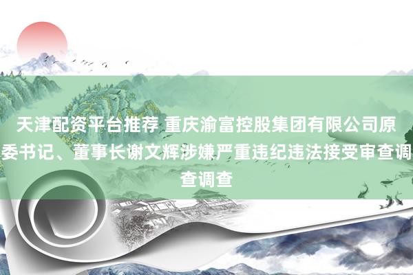 天津配资平台推荐 重庆渝富控股集团有限公司原党委书记、董事长谢文辉涉嫌严重违纪违法接受审查调查