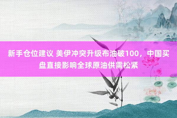 新手仓位建议 美伊冲突升级布油破100,中国买盘直接影响全球原油供需松紧