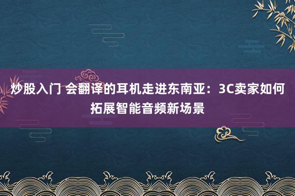 炒股入门 会翻译的耳机走进东南亚：3C卖家如何拓展智能音频新场景