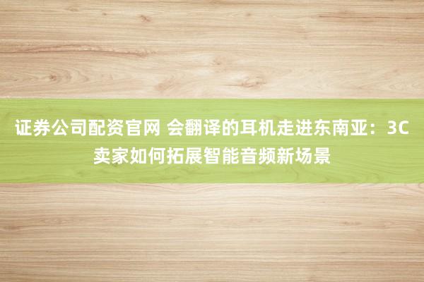 证券公司配资官网 会翻译的耳机走进东南亚：3C卖家如何拓展智能音频新场景