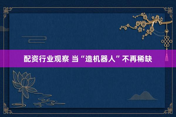 配资行业观察 当“造机器人”不再稀缺