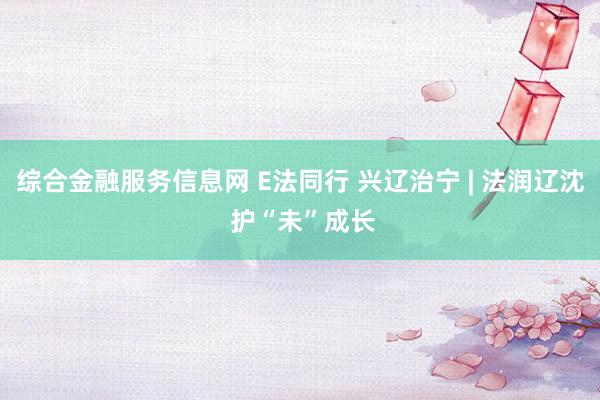 综合金融服务信息网 E法同行 兴辽治宁 | 法润辽沈 护“未”成长