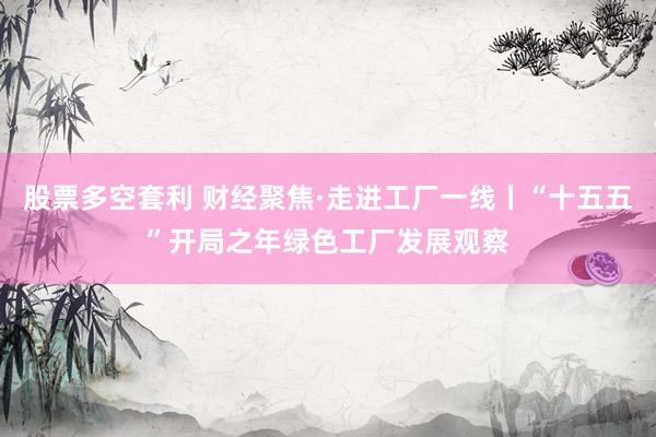 股票多空套利 财经聚焦·走进工厂一线丨“十五五”开局之年绿色工厂发展观察