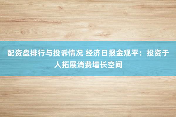 配资盘排行与投诉情况 经济日报金观平：投资于人拓展消费增长空间