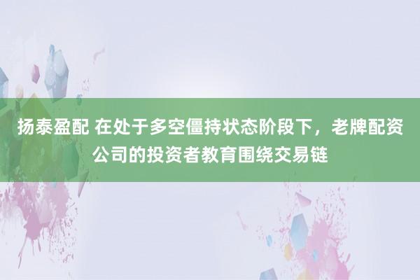 扬泰盈配 在处于多空僵持状态阶段下，老牌配资公司的投资者教育围绕交易链