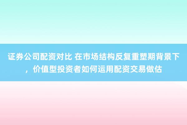 证券公司配资对比 在市场结构反复重塑期背景下，价值型投资者如何运用配资交易做估