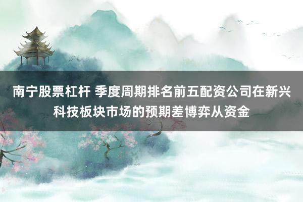 南宁股票杠杆 季度周期排名前五配资公司在新兴科技板块市场的预期差博弈从资金