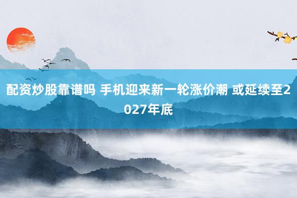 配资炒股靠谱吗 手机迎来新一轮涨价潮 或延续至2027年底