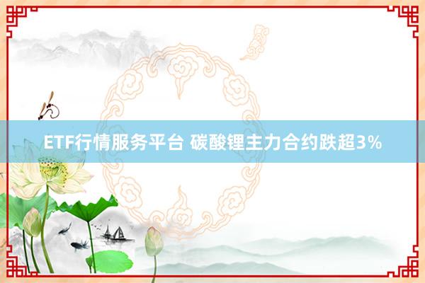 ETF行情服务平台 碳酸锂主力合约跌超3%
