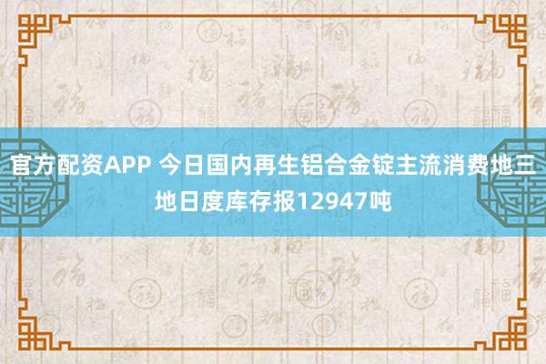 官方配资APP 今日国内再生铝合金锭主流消费地三地日度库存报12947吨