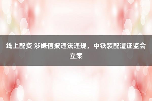 线上配资 涉嫌信披违法违规，中铁装配遭证监会立案