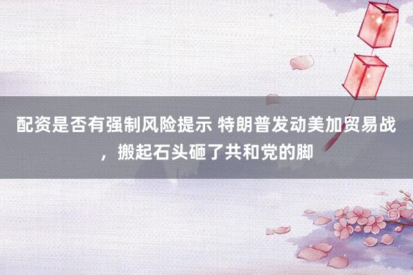 配资是否有强制风险提示 特朗普发动美加贸易战，搬起石头砸了共和党的脚