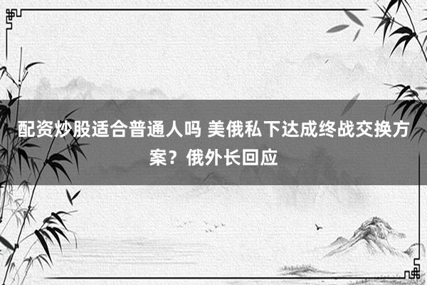 配资炒股适合普通人吗 美俄私下达成终战交换方案？俄外长回应