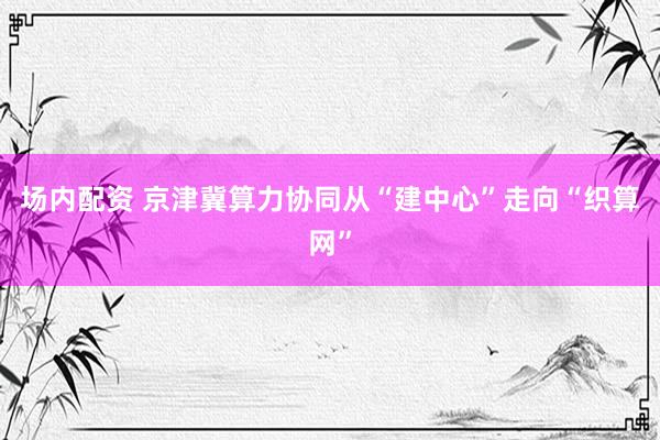 场内配资 京津冀算力协同从“建中心”走向“织算网”