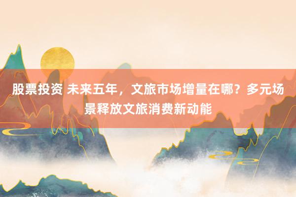 股票投资 未来五年，文旅市场增量在哪？多元场景释放文旅消费新动能