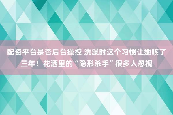 配资平台是否后台操控 洗澡时这个习惯让她咳了三年！花洒里的“隐形杀手”很多人忽视